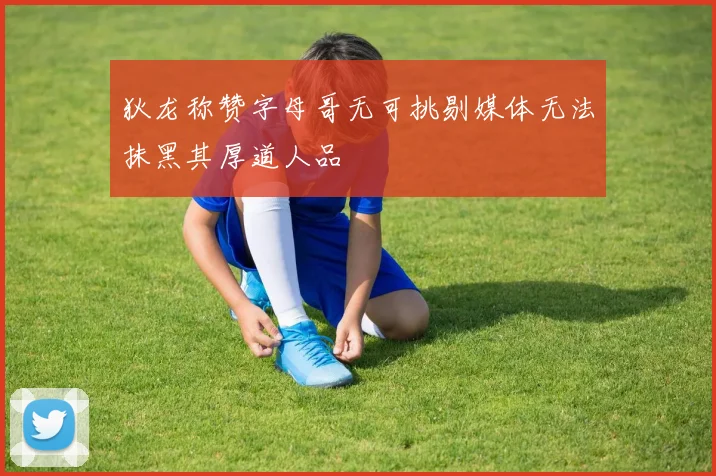 狄龙称赞字母哥无可挑剔媒体无法抹黑其厚道人品