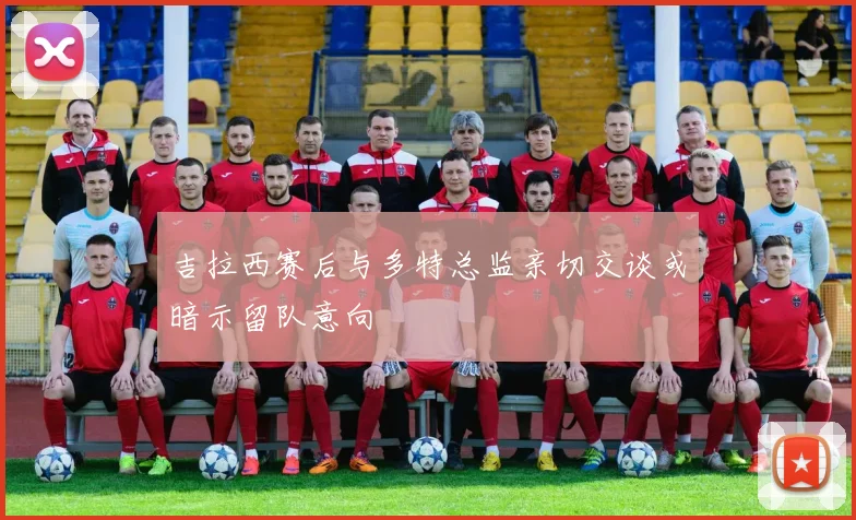 吉拉西赛后与多特总监亲切交谈或暗示留队意向