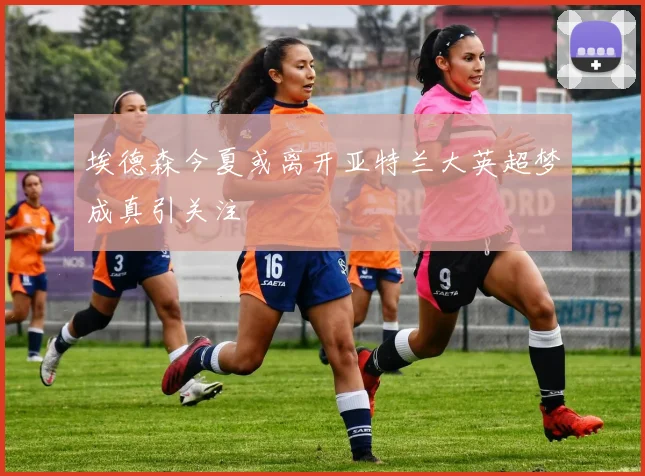 埃德森今夏或离开亚特兰大英超梦成真引关注