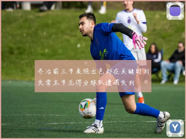 乔治前三节表现出色却在关键时刻失常末节无得分球队遭遇失利