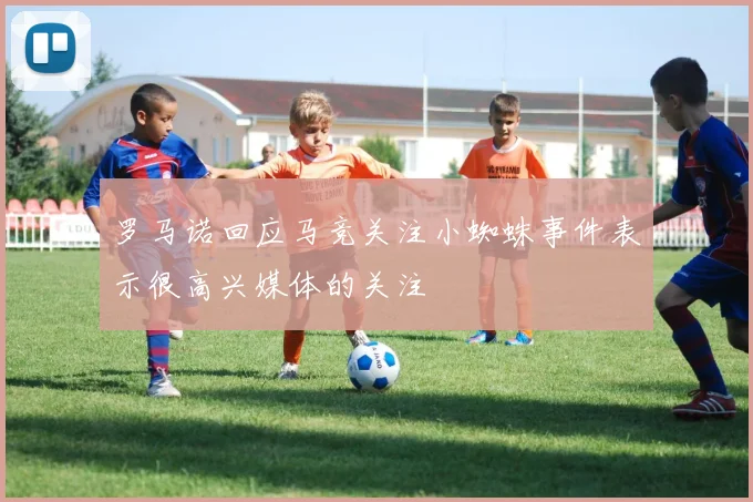 罗马诺回应马竞关注小蜘蛛事件表示很高兴媒体的关注