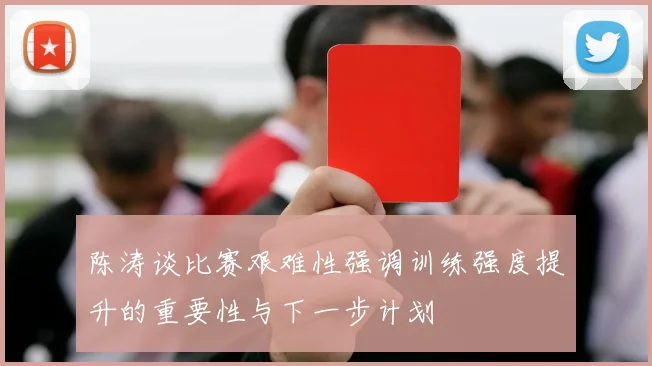 陈涛谈比赛艰难性强调训练强度提升的重要性与下一步计划