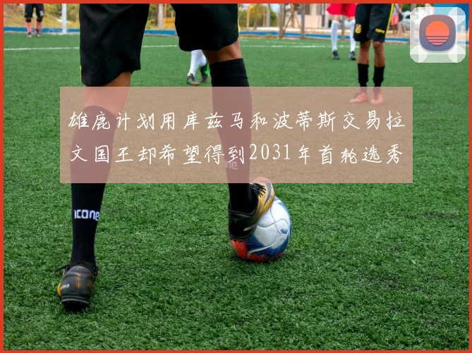 雄鹿计划用库兹马和波蒂斯交易拉文国王却希望得到2031年首轮选秀权