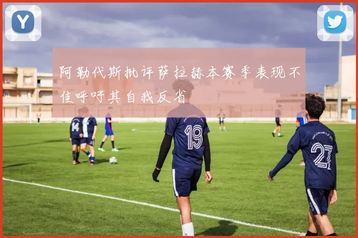 阿勒代斯批评萨拉赫本赛季表现不佳呼吁其自我反省
