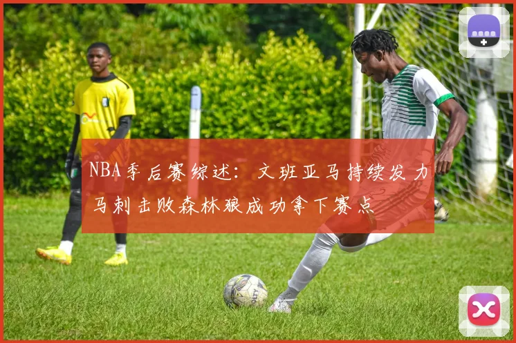 NBA季后赛综述：文班亚马持续发力马刺击败森林狼成功拿下赛点