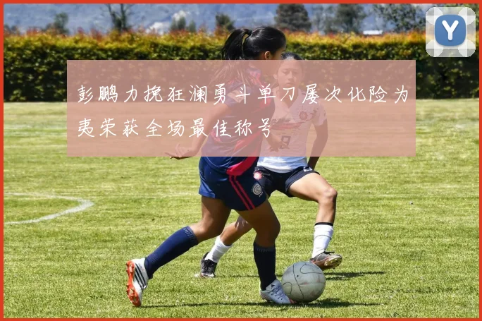 彭鹏力挽狂澜勇斗单刀屡次化险为夷荣获全场最佳称号