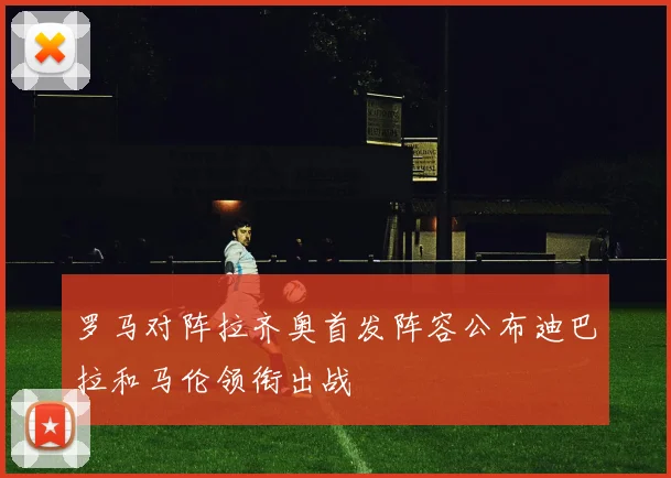 罗马对阵拉齐奥首发阵容公布迪巴拉和马伦领衔出战
