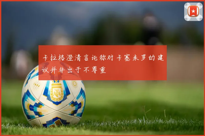 卡拉格澄清言论称对卡塞米罗的建议并非出于不尊重
