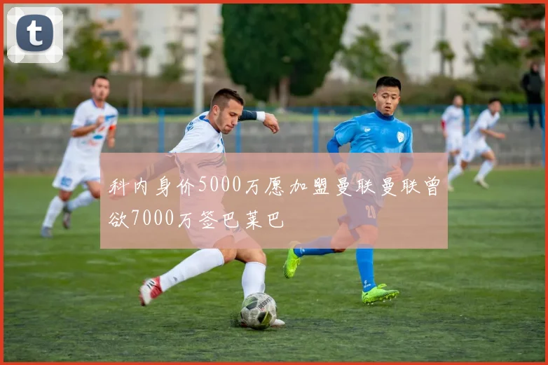 科内身价5000万愿加盟曼联曼联曾欲7000万签巴莱巴