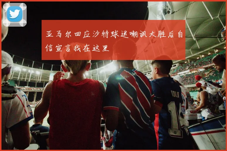 亚马尔回应沙特球迷嘲讽大胜后自信宣言我在这里