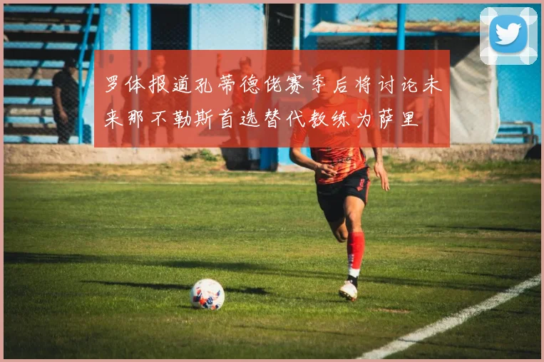 罗体报道孔蒂德佬赛季后将讨论未来那不勒斯首选替代教练为萨里