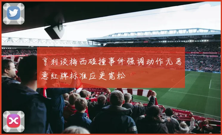 亨利谈梅西碰撞事件强调动作无恶意红牌标准应更宽松