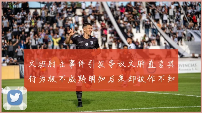 文班肘击事件引发争议文胖直言其行为极不成熟明知后果却故作不知