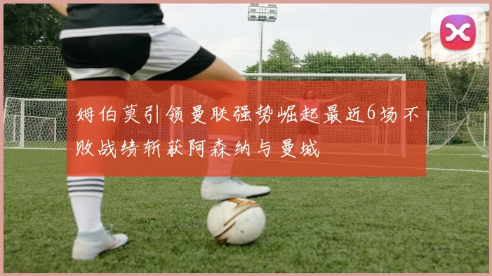 姆伯莫引领曼联强势崛起最近6场不败战绩斩获阿森纳与曼城