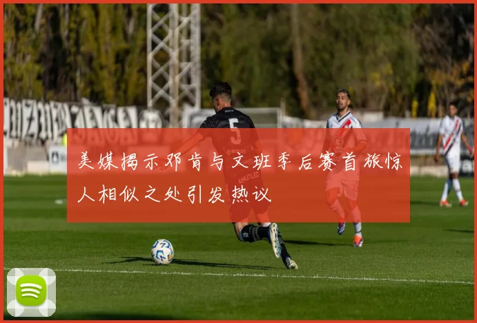 美媒揭示邓肯与文班季后赛首旅惊人相似之处引发热议