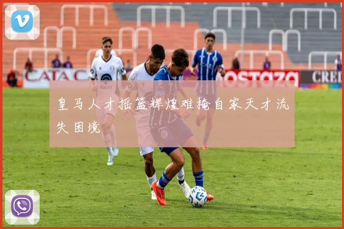 皇马人才摇篮辉煌难掩自家天才流失困境