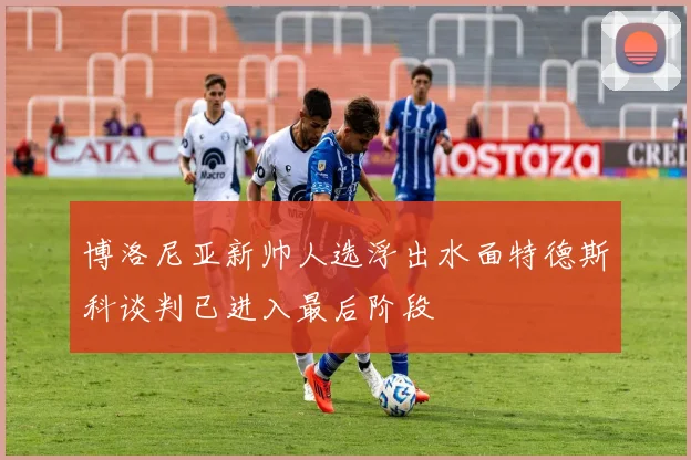 博洛尼亚新帅人选浮出水面特德斯科谈判已进入最后阶段