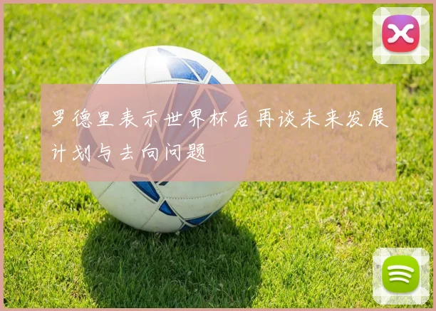 罗德里表示世界杯后再谈未来发展计划与去向问题