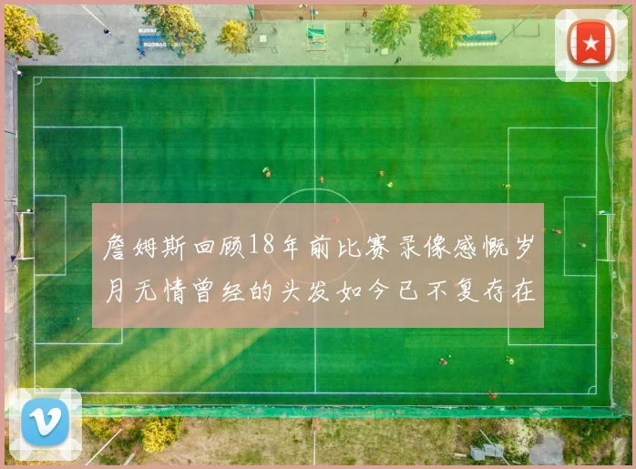 詹姆斯回顾18年前比赛录像感慨岁月无情曾经的头发如今已不复存在