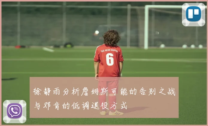 徐静雨分析詹姆斯可能的告别之战与邓肯的低调退役方式