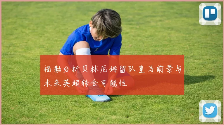 福勒分析贝林厄姆留队皇马前景与未来英超转会可能性