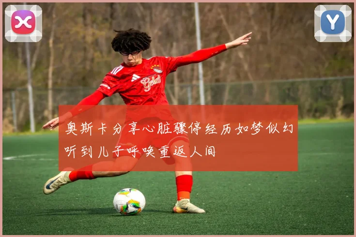 奥斯卡分享心脏骤停经历如梦似幻听到儿子呼唤重返人间