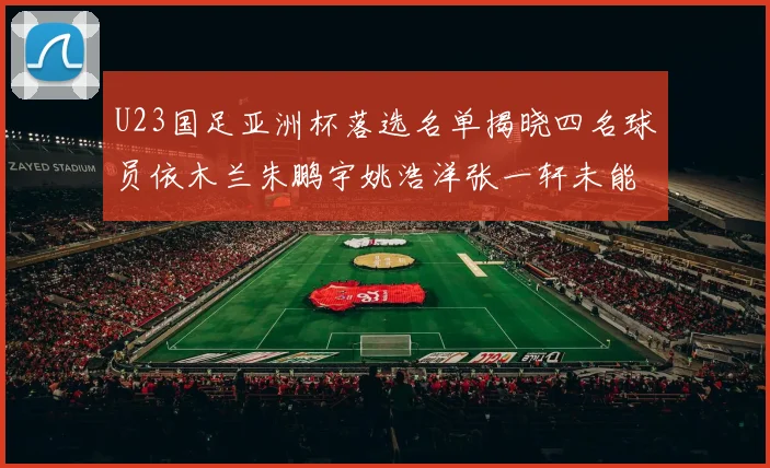 U23国足亚洲杯落选名单揭晓四名球员依木兰朱鹏宇姚浩洋张一轩未能入选