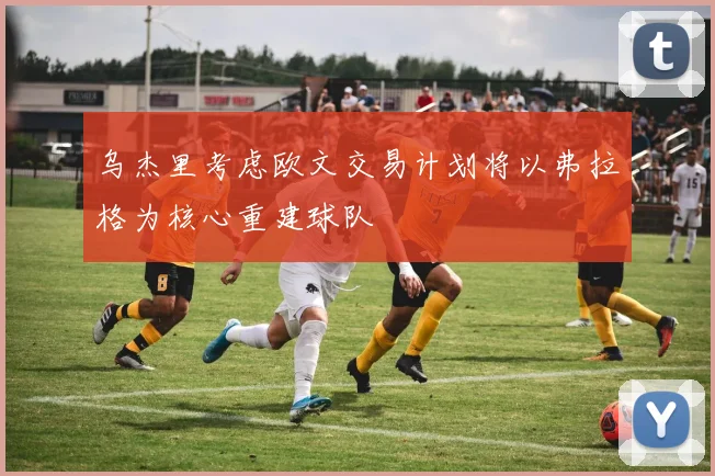 乌杰里考虑欧文交易计划将以弗拉格为核心重建球队