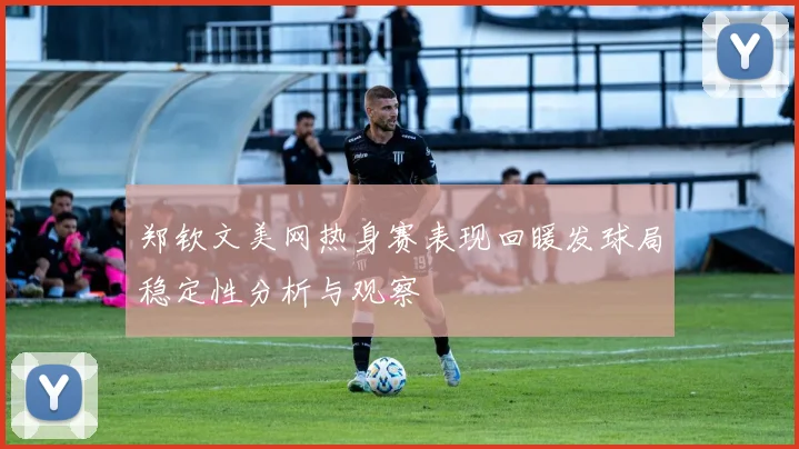 郑钦文美网热身赛表现回暖发球局稳定性分析与观察