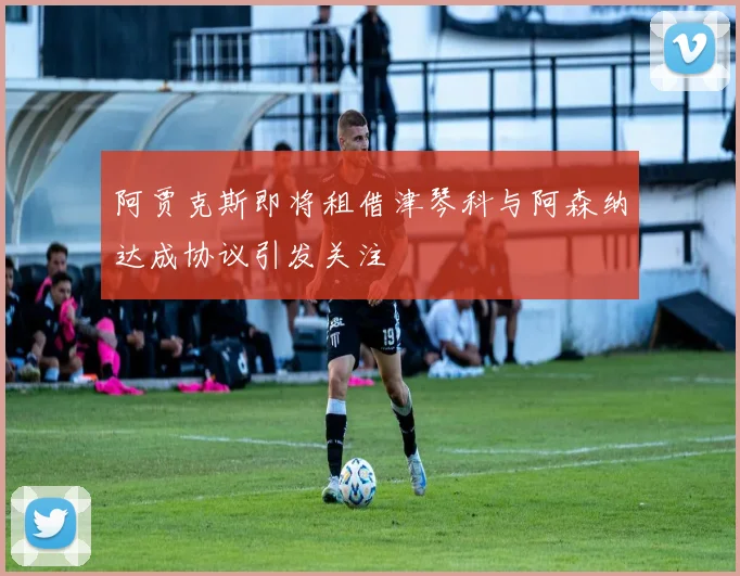 阿贾克斯即将租借津琴科与阿森纳达成协议引发关注