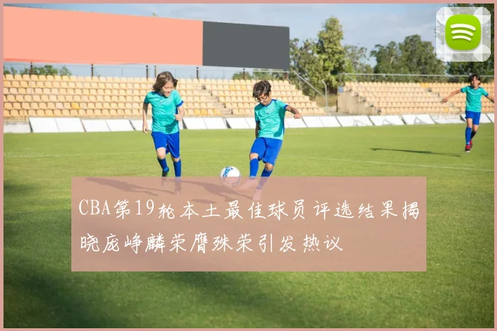 CBA第19轮本土最佳球员评选结果揭晓庞峥麟荣膺殊荣引发热议