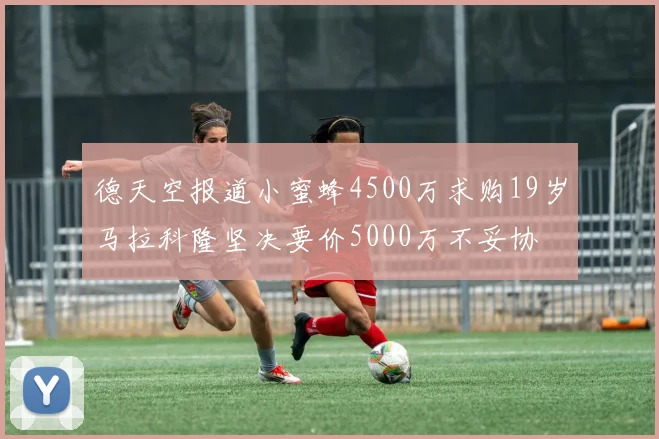 德天空报道小蜜蜂4500万求购19岁马拉科隆坚决要价5000万不妥协