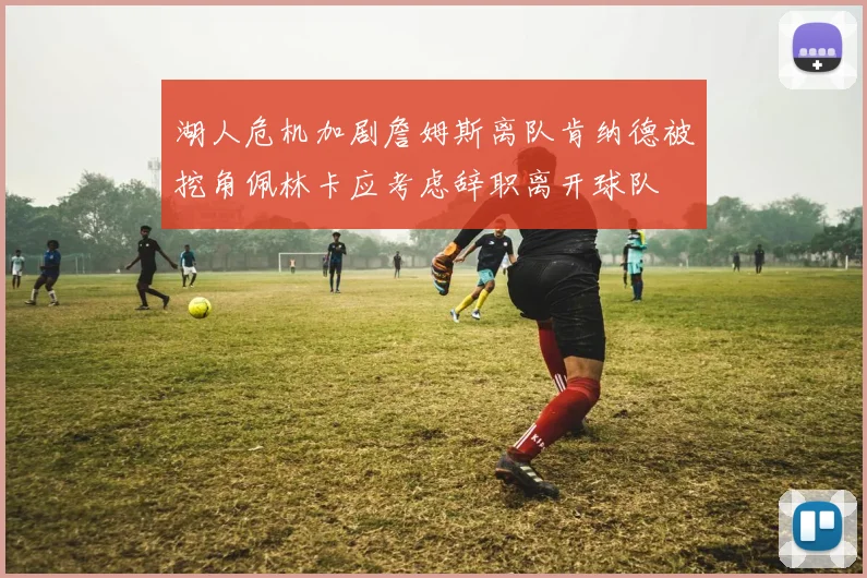 湖人危机加剧詹姆斯离队肯纳德被挖角佩林卡应考虑辞职离开球队
