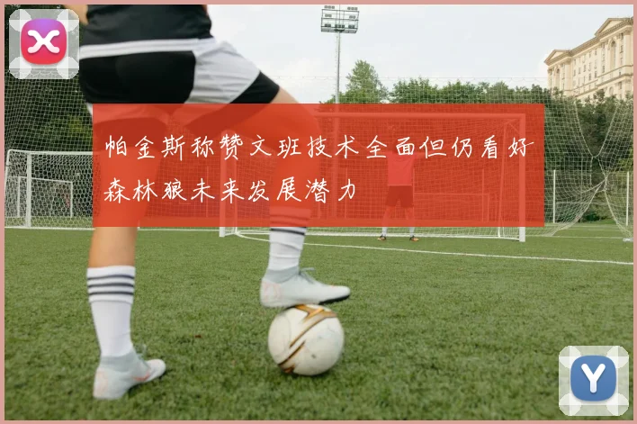 帕金斯称赞文班技术全面但仍看好森林狼未来发展潜力