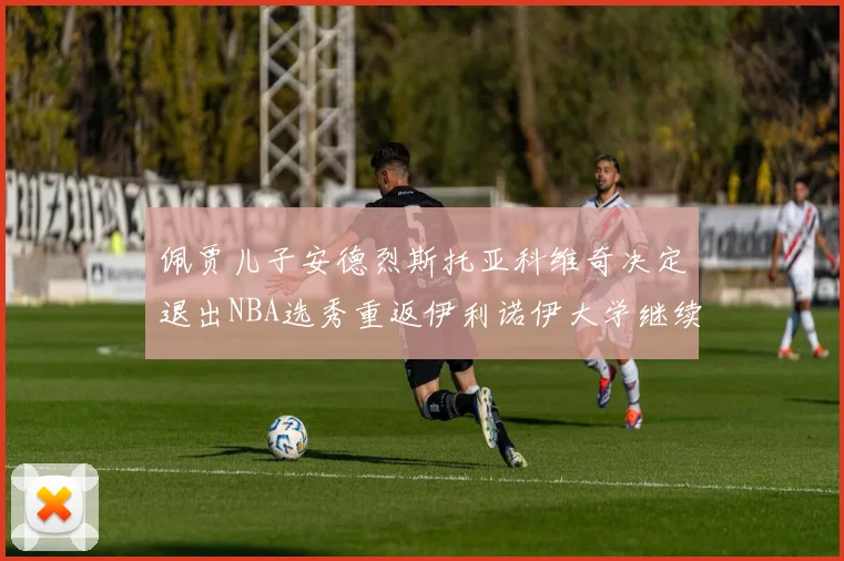 佩贾儿子安德烈斯托亚科维奇决定退出NBA选秀重返伊利诺伊大学继续学业