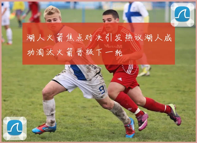 湖人火箭焦点对决引发热议湖人成功淘汰火箭晋级下一轮