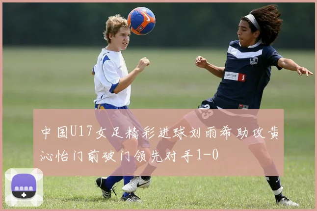 中国U17女足精彩进球刘雨希助攻黄沁怡门前破门领先对手1-0