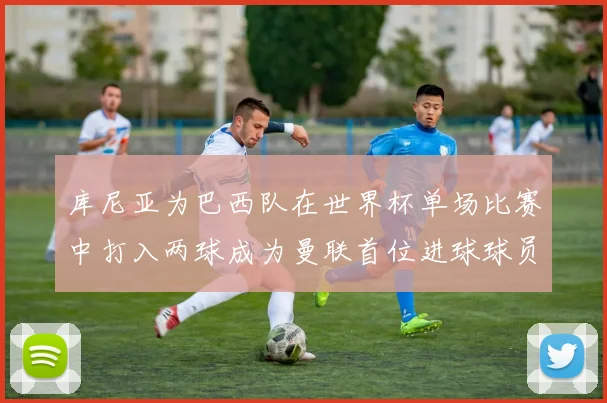 库尼亚为巴西队在世界杯单场比赛中打入两球成为曼联首位进球球员