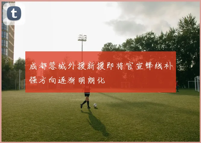 成都蓉城外援新援即将官宣锋线补强方向逐渐明朗化