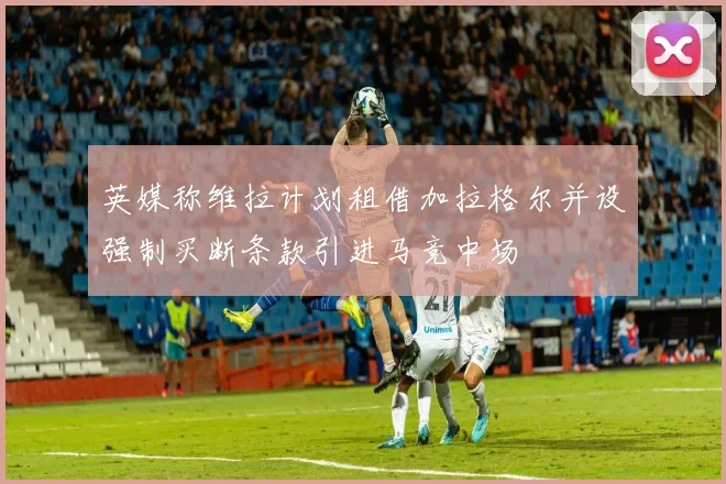 英媒称维拉计划租借加拉格尔并设强制买断条款引进马竞中场