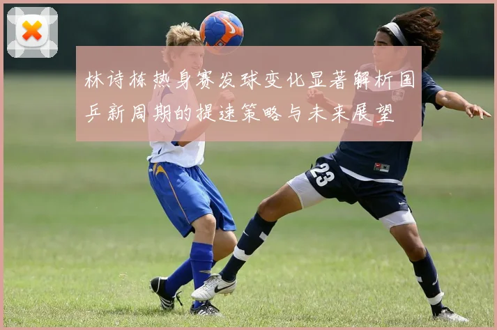 林诗栋热身赛发球变化显著解析国乒新周期的提速策略与未来展望