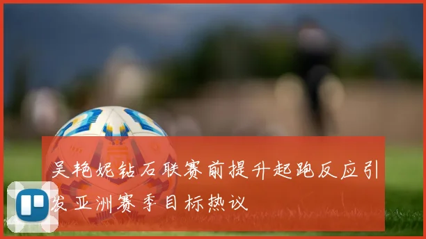 吴艳妮钻石联赛前提升起跑反应引发亚洲赛季目标热议
